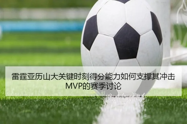 雷霆亚历山大关键时刻得分能力如何支撑其冲击MVP的赛季讨论